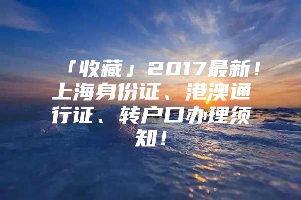 「收藏」2017最新！上海身份证、港澳通行证、转户口办理须知！