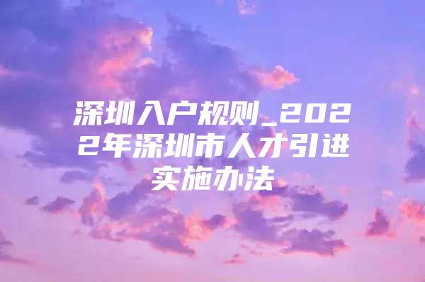 深圳入户规则_2022年深圳市人才引进实施办法