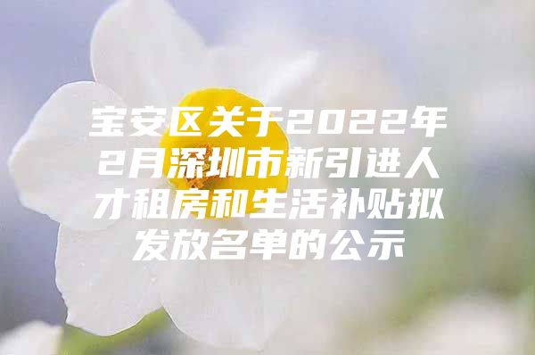 宝安区关于2022年2月深圳市新引进人才租房和生活补贴拟发放名单的公示