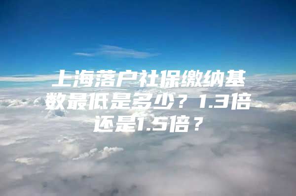 上海落户社保缴纳基数最低是多少？1.3倍还是1.5倍？