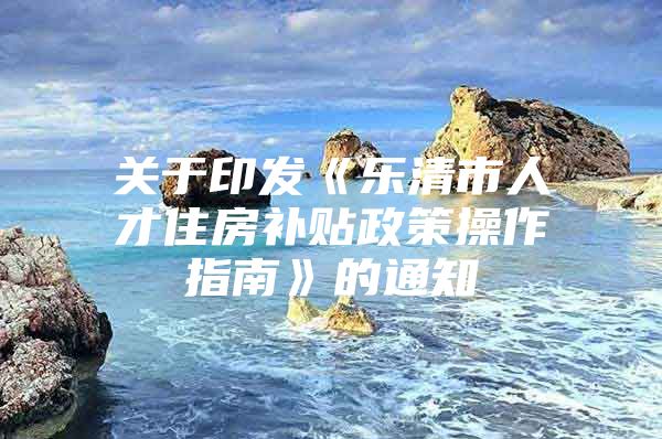 关于印发《乐清市人才住房补贴政策操作指南》的通知