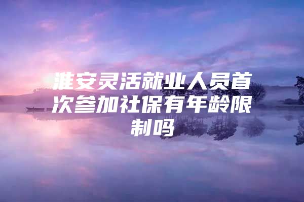 淮安灵活就业人员首次参加社保有年龄限制吗