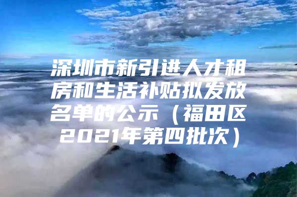 深圳市新引进人才租房和生活补贴拟发放名单的公示（福田区2021年第四批次）