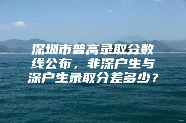 深圳市普高录取分数线公布，非深户生与深户生录取分差多少？