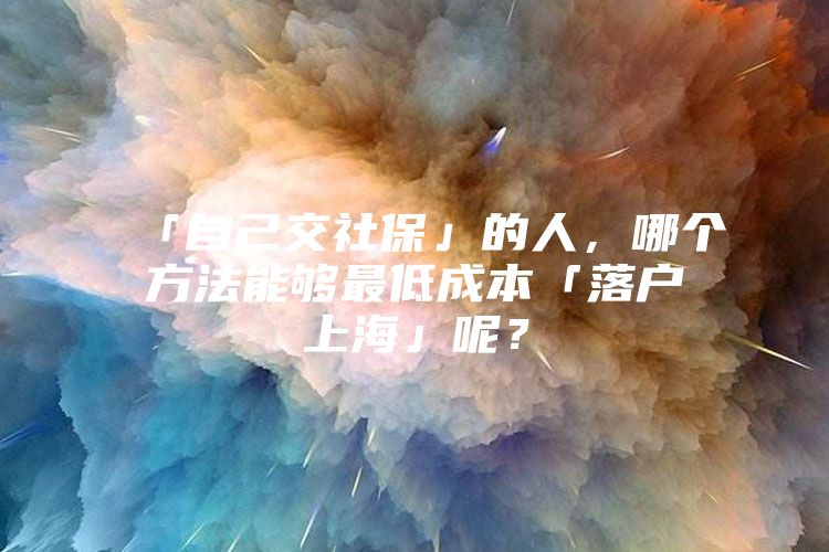 「自己交社保」的人，哪个方法能够最低成本「落户上海」呢？