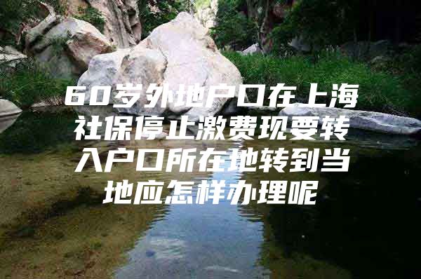 60岁外地户口在上海社保停止激费现要转入户口所在地转到当地应怎样办理呢