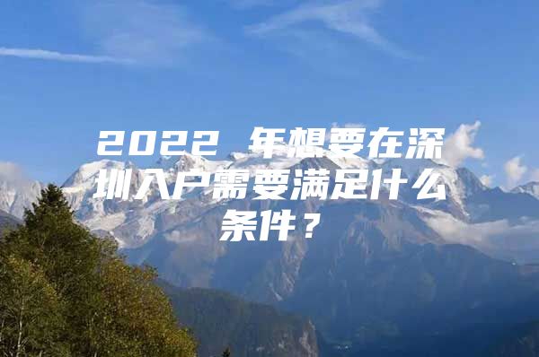 2022 年想要在深圳入户需要满足什么条件？