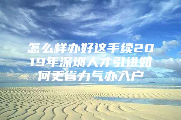 怎么样办好这手续2019年深圳人才引进如何更省力气办入户