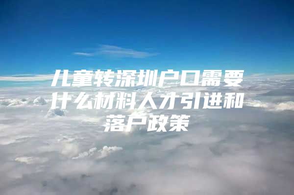 儿童转深圳户口需要什么材料人才引进和落户政策