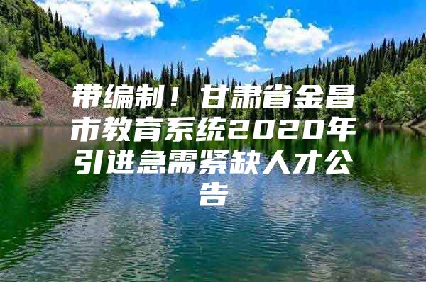 带编制！甘肃省金昌市教育系统2020年引进急需紧缺人才公告