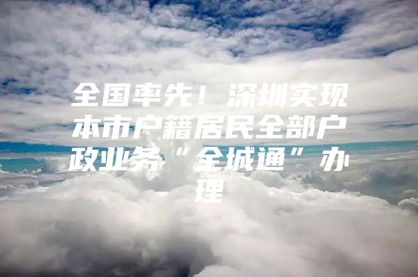 全国率先！深圳实现本市户籍居民全部户政业务“全城通”办理