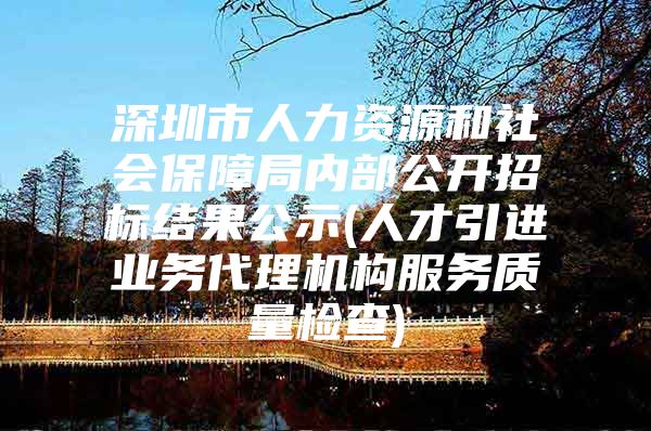 深圳市人力资源和社会保障局内部公开招标结果公示(人才引进业务代理机构服务质量检查)