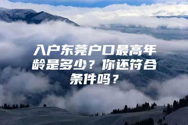 入户东莞户口最高年龄是多少？你还符合条件吗？