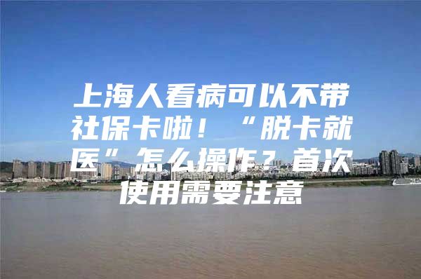 上海人看病可以不带社保卡啦！“脱卡就医”怎么操作？首次使用需要注意→