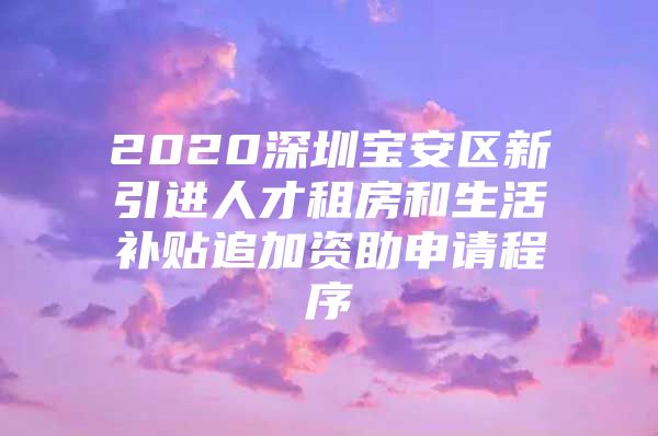 2020深圳宝安区新引进人才租房和生活补贴追加资助申请程序