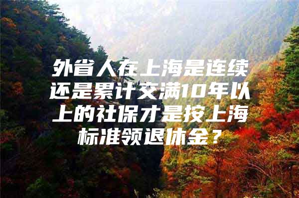 外省人在上海是连续还是累计交满10年以上的社保才是按上海标准领退休金？