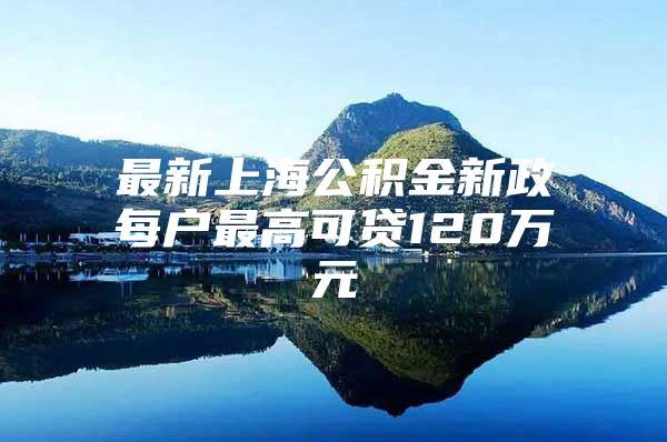 最新上海公积金新政每户最高可贷120万元