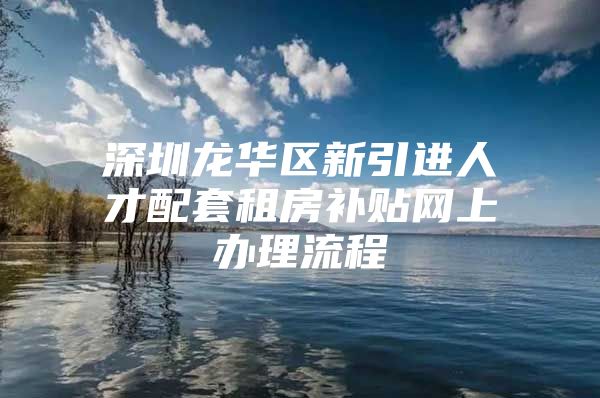 深圳龙华区新引进人才配套租房补贴网上办理流程