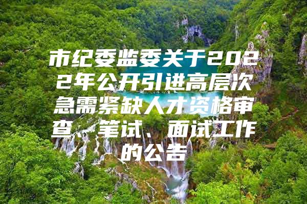 市纪委监委关于2022年公开引进高层次急需紧缺人才资格审查、笔试、面试工作的公告