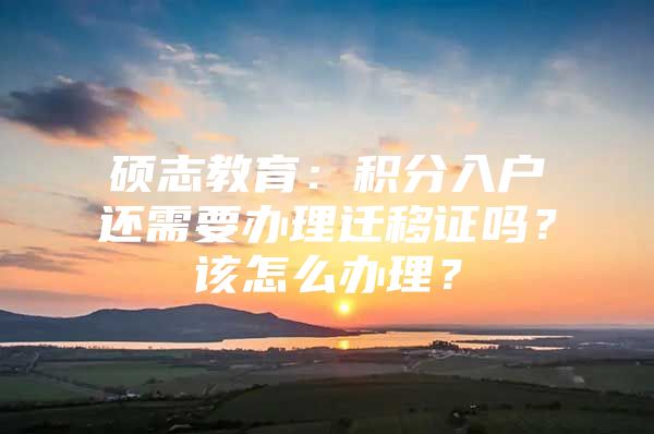 硕志教育：积分入户还需要办理迁移证吗？该怎么办理？