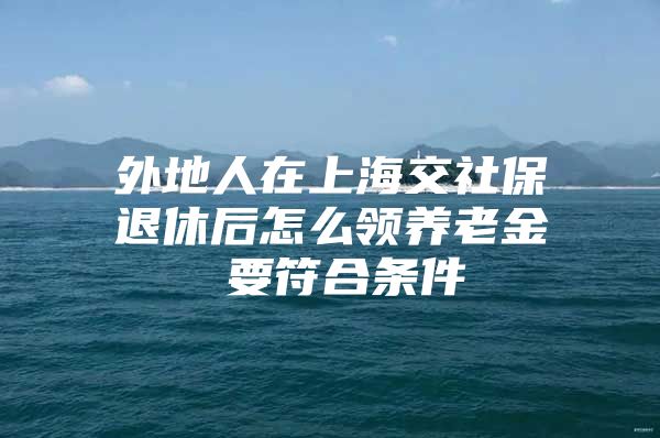 外地人在上海交社保退休后怎么领养老金 要符合条件