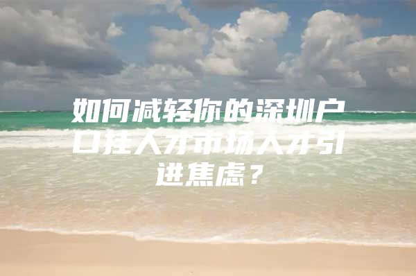 如何减轻你的深圳户口挂人才市场人才引进焦虑？