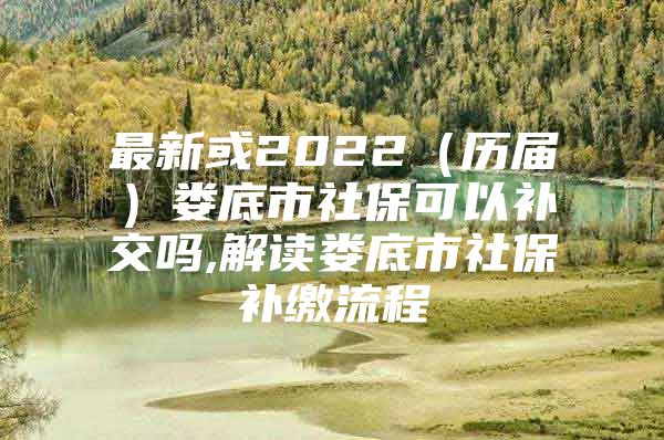 最新或2022（历届）娄底市社保可以补交吗,解读娄底市社保补缴流程