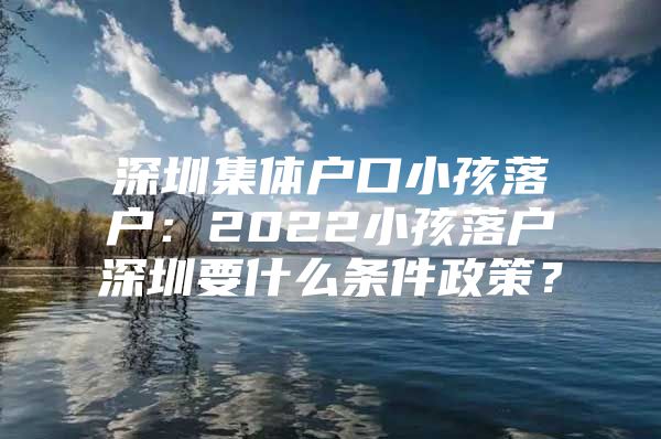 深圳集体户口小孩落户：2022小孩落户深圳要什么条件政策？