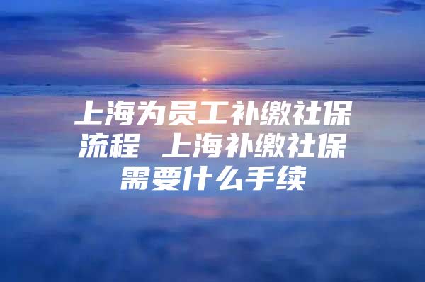 上海为员工补缴社保流程 上海补缴社保需要什么手续