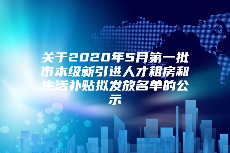 关于2020年5月第一批市本级新引进人才租房和生活补贴拟发放名单的公示