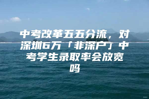 中考改革五五分流，对深圳6万「非深户」中考学生录取率会放宽吗