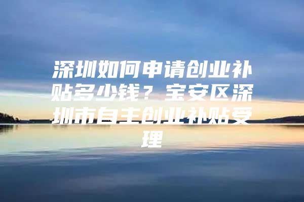 深圳如何申请创业补贴多少钱？宝安区深圳市自主创业补贴受理