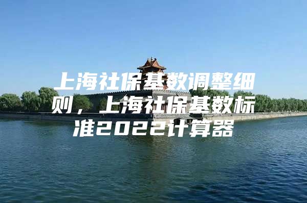 上海社保基数调整细则，上海社保基数标准2022计算器