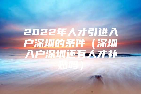 2022年人才引进入户深圳的条件（深圳入户深圳还有人才补贴吗）