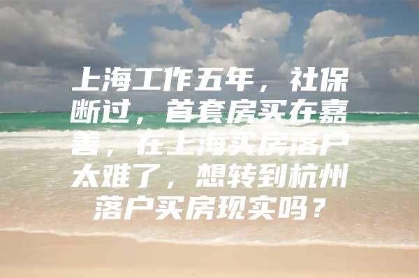 上海工作五年，社保断过，首套房买在嘉善，在上海买房落户太难了，想转到杭州落户买房现实吗？