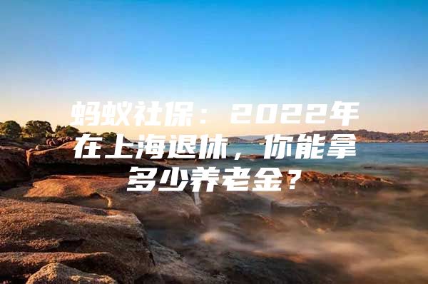 蚂蚁社保：2022年在上海退休，你能拿多少养老金？