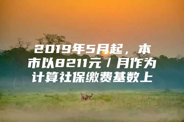 2019年5月起，本市以8211元／月作为计算社保缴费基数上