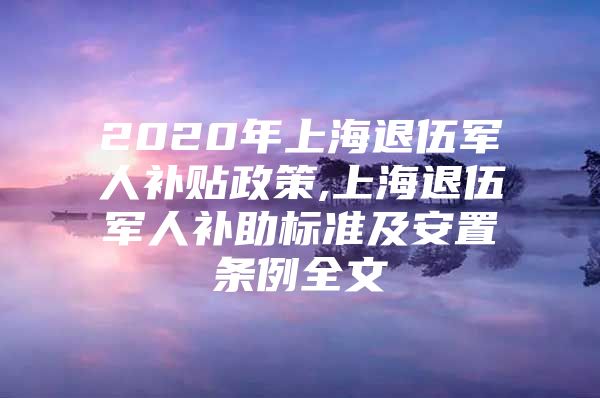 2020年上海退伍军人补贴政策,上海退伍军人补助标准及安置条例全文