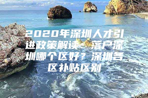 2020年深圳人才引进政策解读：落户深圳哪个区好？深圳各区补贴区别