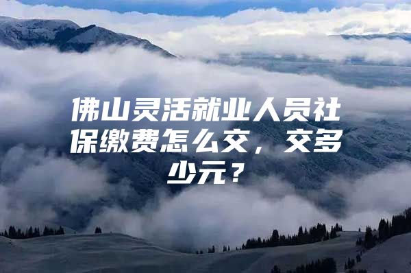 佛山灵活就业人员社保缴费怎么交，交多少元？