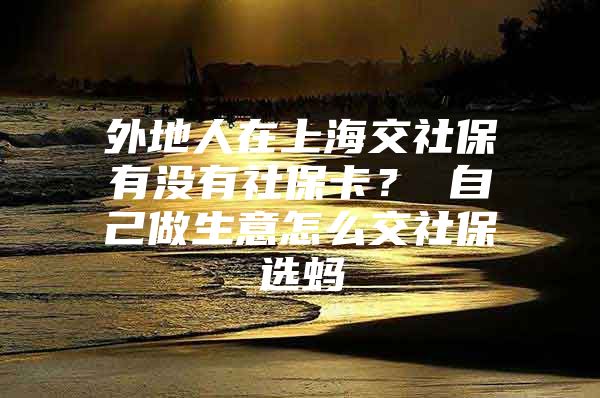 外地人在上海交社保有没有社保卡？ 自己做生意怎么交社保选蚂