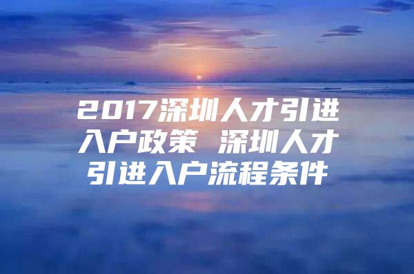 2017深圳人才引进入户政策 深圳人才引进入户流程条件