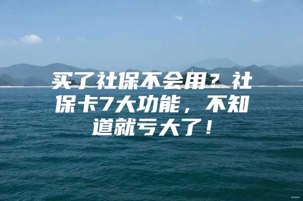 买了社保不会用？社保卡7大功能，不知道就亏大了！