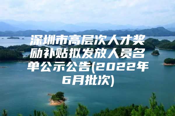 深圳市高层次人才奖励补贴拟发放人员名单公示公告(2022年6月批次)