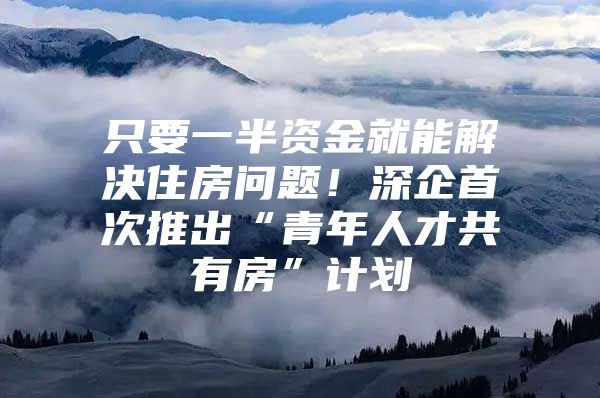 只要一半资金就能解决住房问题！深企首次推出“青年人才共有房”计划