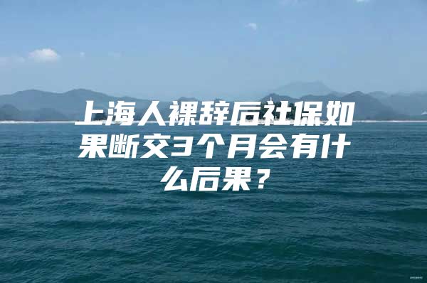 上海人裸辞后社保如果断交3个月会有什么后果？