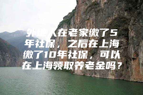 外地人在老家缴了5年社保，之后在上海缴了10年社保，可以在上海领取养老金吗？