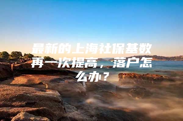 最新的上海社保基数再一次提高，落户怎么办？