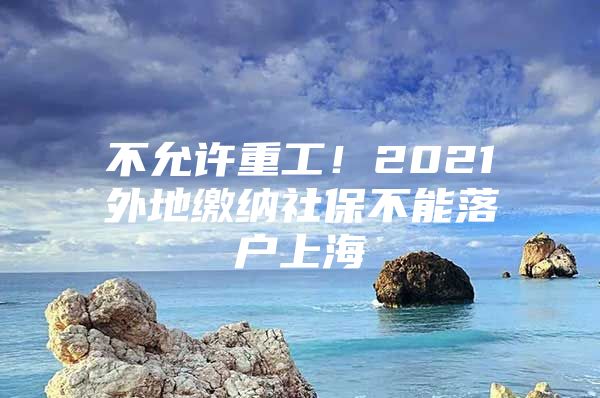 不允许重工！2021外地缴纳社保不能落户上海