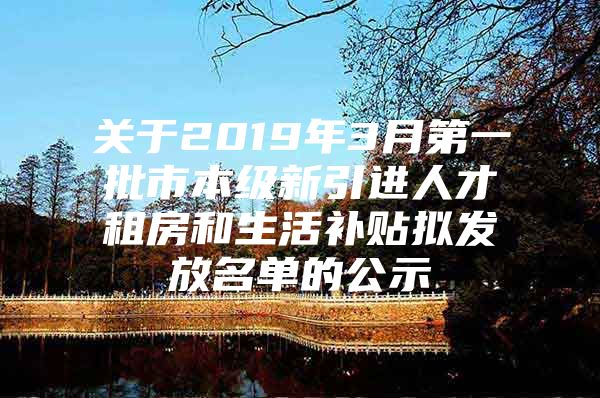 关于2019年3月第一批市本级新引进人才租房和生活补贴拟发放名单的公示